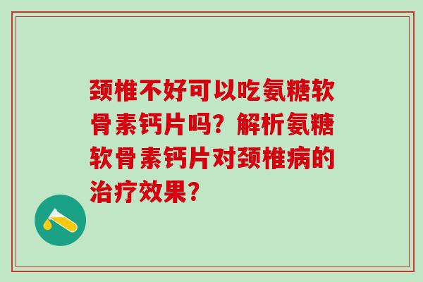 颈椎不好可以吃氨糖软骨素钙片吗？解析氨糖软骨素钙片对颈椎的效果？