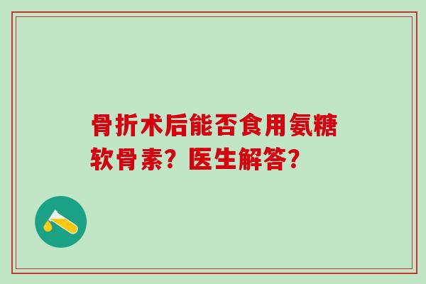 术后能否食用氨糖软骨素？医生解答？