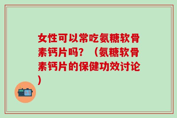 女性可以常吃氨糖软骨素钙片吗？（氨糖软骨素钙片的保健功效讨论）