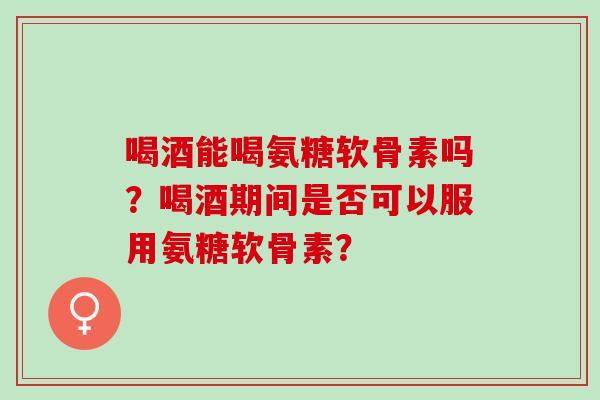 喝酒能喝氨糖软骨素吗?喝酒期间是否可以服用氨糖软骨素? 喝酒能喝氨糖软骨素吗?喝酒期间是否可以服用氨糖软骨素?