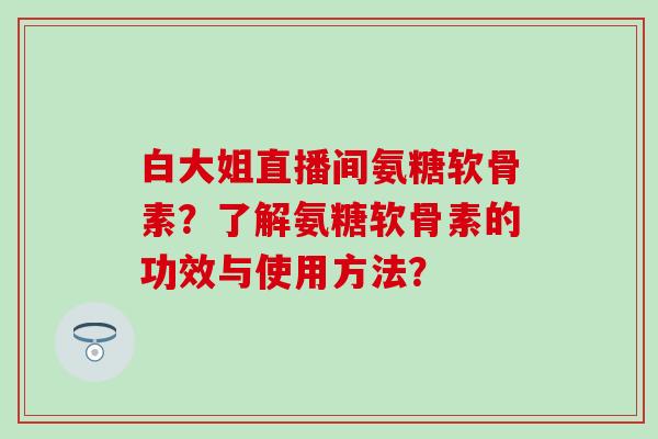 白大姐直播间氨糖软骨素？了解氨糖软骨素的功效与使用方法？