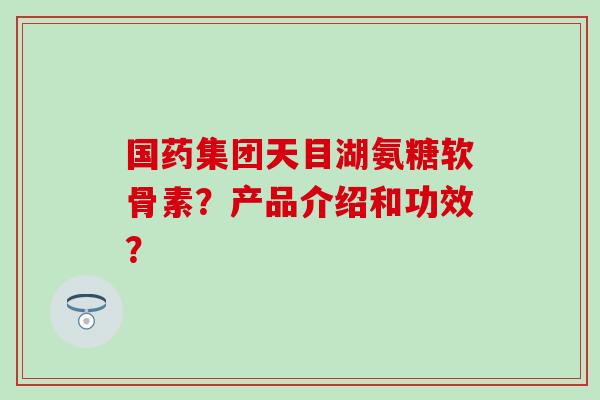 国药集团天目湖氨糖软骨素？产品介绍和功效？