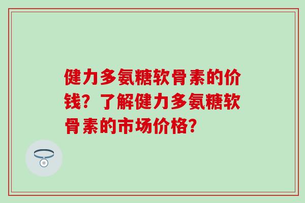 健力多氨糖软骨素的价钱?了解健力多氨糖软骨素的市场价格? 健力多氨糖软骨素的价钱?了解健力多氨糖软骨素的市场价格?