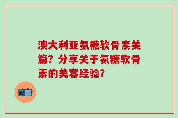 澳大利亚氨糖软骨素美篇？分享关于氨糖软骨素的美容经验？