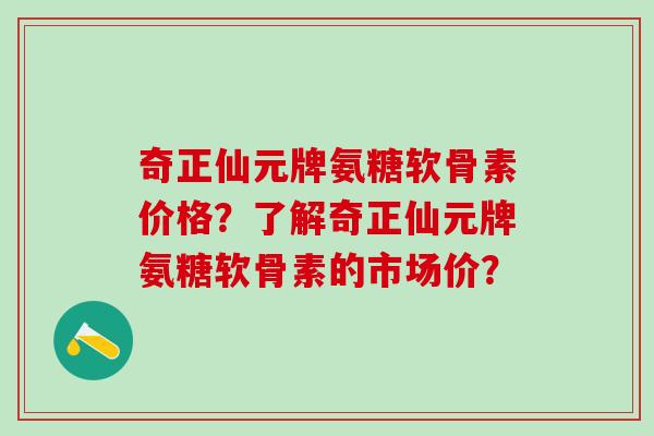 奇正仙元牌氨糖软骨素价格？了解奇正仙元牌氨糖软骨素的市场价？