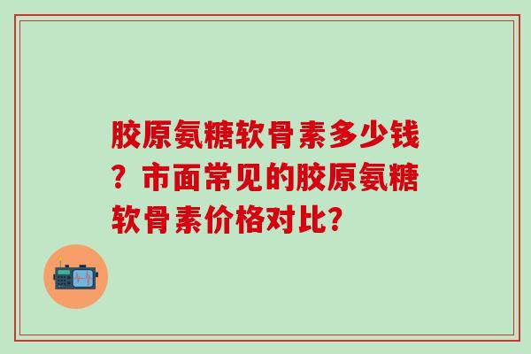 胶原氨糖软骨素多少钱？市面常见的胶原氨糖软骨素价格对比？