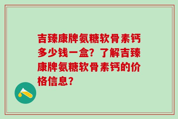 吉臻康牌氨糖软骨素钙多少钱一盒？了解吉臻康牌氨糖软骨素钙的价格信息？