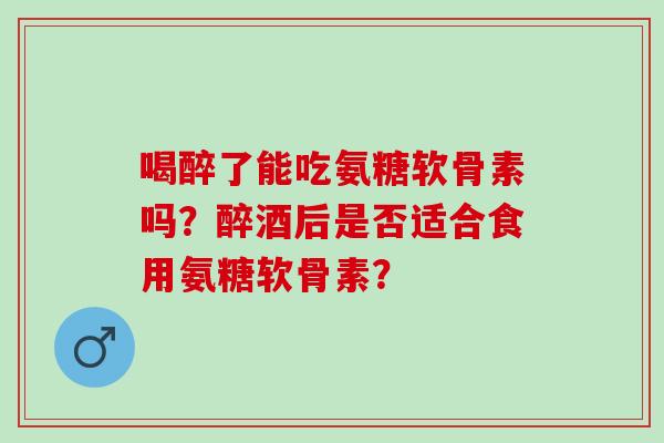 喝醉了能吃氨糖软骨素吗？醉酒后是否适合食用氨糖软骨素？