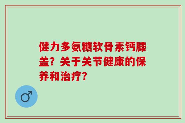 健力多氨糖软骨素钙膝盖？关于关节健康的保养和？