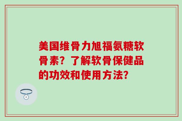 美国维骨力旭福氨糖软骨素？了解软骨保健品的功效和使用方法？