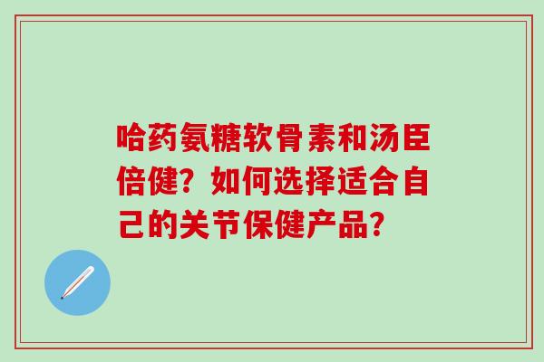 哈药氨糖软骨素和汤臣倍健？如何选择适合自己的关节保健产品？
