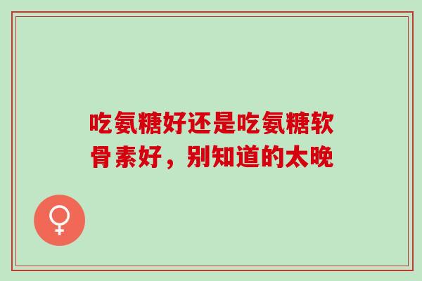 吃氨糖好还是吃氨糖软骨素好,别知道的太晚 吃氨糖好还是吃氨糖软骨素好,别知道的太晚