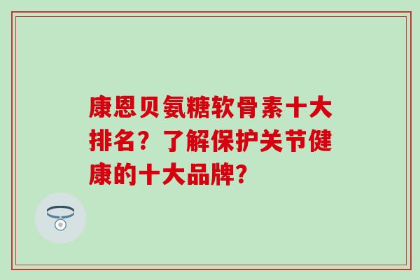 康恩贝氨糖软骨素十大排名？了解保护关节健康的十大品牌？