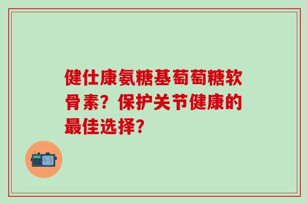 健仕康氨糖基萄萄糖软骨素？保护关节健康的佳选择？