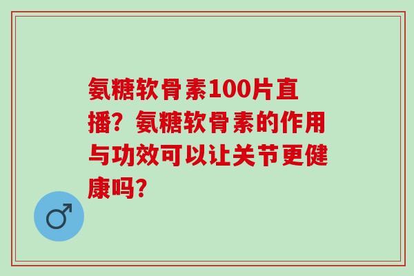 氨糖软骨素100片直播？氨糖软骨素的作用与功效可以让关节更健康吗？