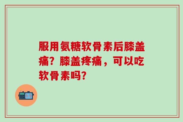 服用氨糖软骨素后膝盖痛？膝盖疼痛，可以吃软骨素吗？