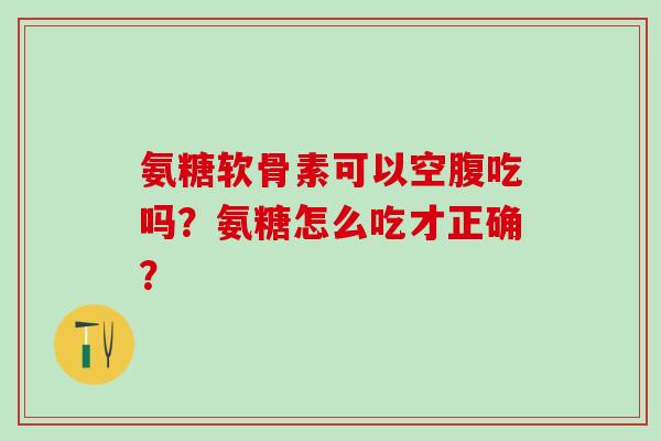 氨糖软骨素可以空腹吃吗？氨糖怎么吃才正确？