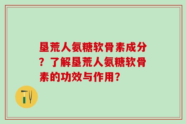 垦荒人氨糖软骨素成分？了解垦荒人氨糖软骨素的功效与作用？