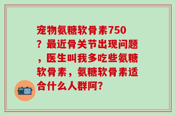 宠物氨糖软骨素750？近骨关节出现问题，医生叫我多吃些氨糖软骨素，氨糖软骨素适合什么人群阿？