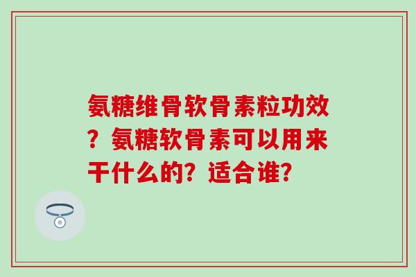 氨糖维骨软骨素粒功效？氨糖软骨素可以用来干什么的？适合谁？