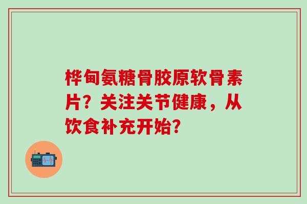 桦甸氨糖骨胶原软骨素片？关注关节健康，从饮食补充开始？