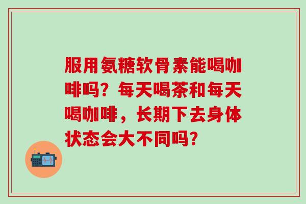 服用氨糖软骨素能喝咖啡吗？每天喝茶和每天喝咖啡，长期下去身体状态会大不同吗？