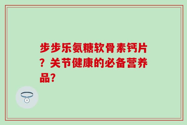 步步乐氨糖软骨素钙片？关节健康的必备营养品？