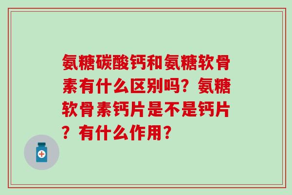氨糖碳酸钙和氨糖软骨素有什么区别吗？氨糖软骨素钙片是不是钙片？有什么作用？