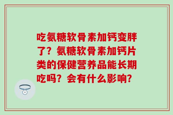 吃氨糖软骨素加钙变胖了？氨糖软骨素加钙片类的保健营养品能长期吃吗？会有什么影响？