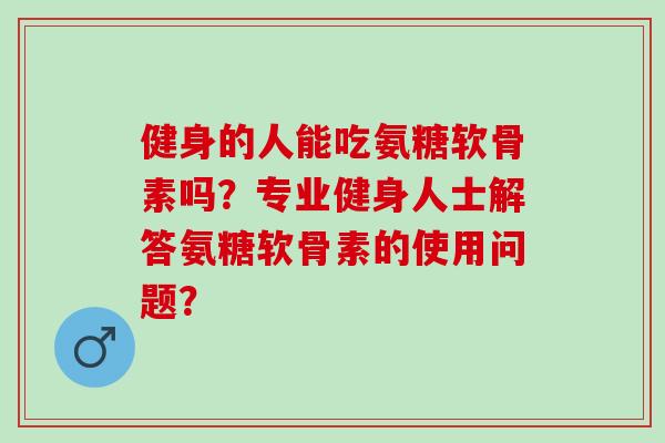 健身的人能吃氨糖软骨素吗？专业健身人士解答氨糖软骨素的使用问题？