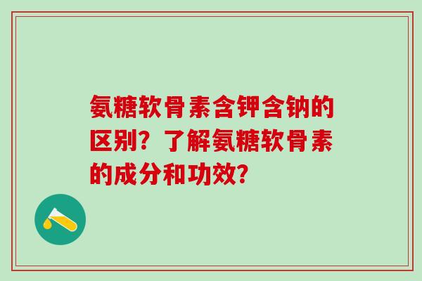 氨糖软骨素含钾含钠的区别?了解氨糖软骨素的成分和功效? 氨糖软骨素含钾含钠的区别?了解氨糖软骨素的成分和功效?