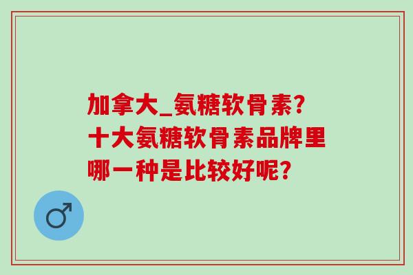 加拿大_氨糖软骨素?十大氨糖软骨素品牌里哪一种是比较好呢? 加拿大_氨糖软骨素?十大氨糖软骨素品牌里哪一种是比较好呢?