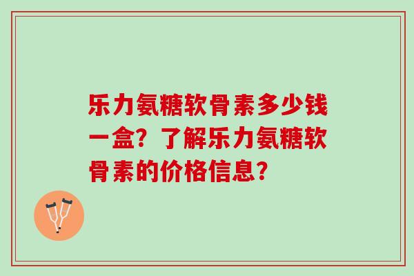 乐力氨糖软骨素多少钱一盒？了解乐力氨糖软骨素的价格信息？