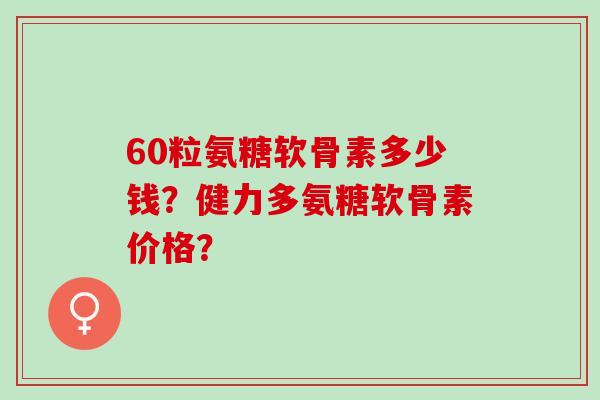 60粒氨糖软骨素多少钱？健力多氨糖软骨素价格？