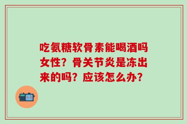 吃氨糖软骨素能喝酒吗女性?骨是冻出来的吗?应该怎么办? 吃氨糖软骨素能喝酒吗女性?骨是冻出来的吗?应该怎么办?