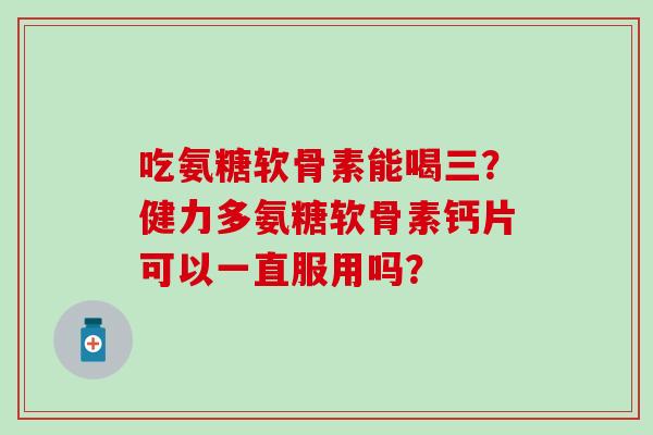 吃氨糖软骨素能喝三？健力多氨糖软骨素钙片可以一直服用吗？