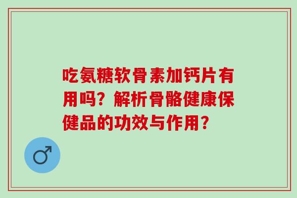 吃氨糖软骨素加钙片有用吗？解析骨骼健康保健品的功效与作用？