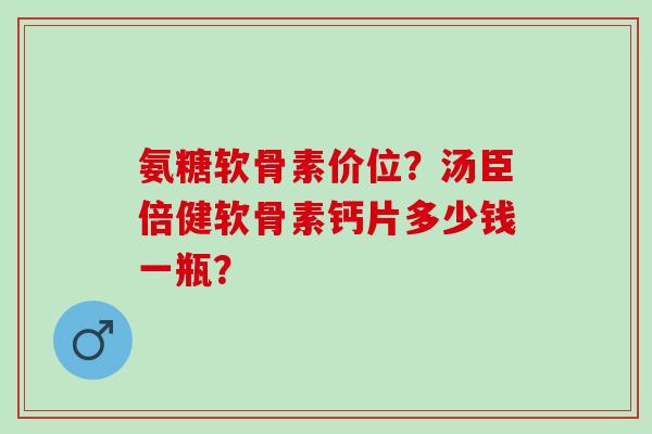 氨糖软骨素价位？汤臣倍健软骨素钙片多少钱一瓶？