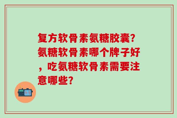 复方软骨素氨糖胶囊？氨糖软骨素哪个牌子好，吃氨糖软骨素需要注意哪些？