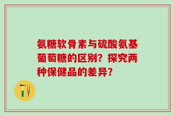 氨糖软骨素与硫酸氨基葡萄糖的区别？探究两种保健品的差异？