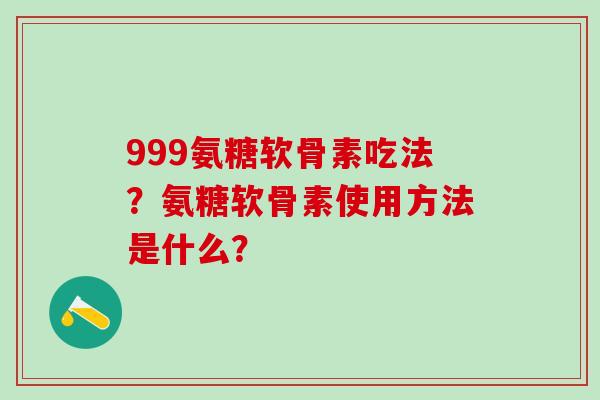999氨糖软骨素吃法？氨糖软骨素使用方法是什么？