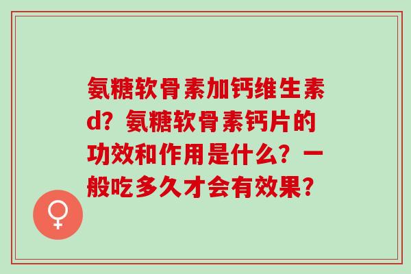 氨糖软骨素加钙维生素d？氨糖软骨素钙片的功效和作用是什么？一般吃多久才会有效果？