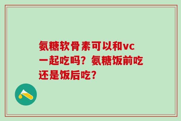 氨糖软骨素可以和vc一起吃吗？氨糖饭前吃还是饭后吃？