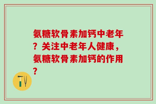 氨糖软骨素加钙中老年？关注中老年人健康，氨糖软骨素加钙的作用？