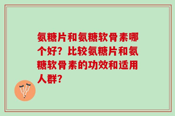 氨糖片和氨糖软骨素哪个好？比较氨糖片和氨糖软骨素的功效和适用人群？