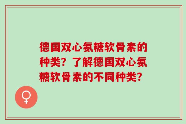 德国双心氨糖软骨素的种类？了解德国双心氨糖软骨素的不同种类？