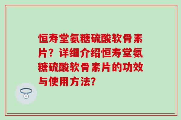 恒寿堂氨糖硫酸软骨素片？详细介绍恒寿堂氨糖硫酸软骨素片的功效与使用方法？
