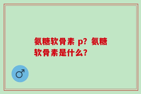 氨糖软骨素 p？氨糖软骨素是什么？