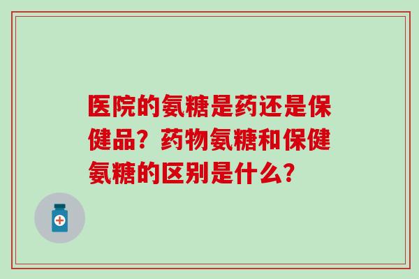 医院的氨糖是药还是保健品？药物氨糖和保健氨糖的区别是什么？