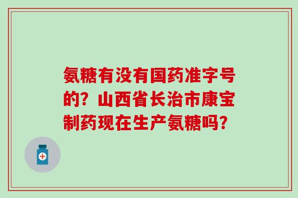 氨糖有没有国药准字号的？山西省长市康宝制药现在生产氨糖吗？